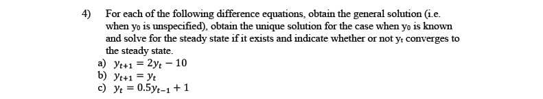 4) For each of the following difference equations, obtain the general solution (i.e.
when yo is unspecified), obtain the unique solution for the case when yo is known
and solve for the steady state if it exists and indicate whether or not y: converges to
the steady state.
a) yt+1 = 2y, - 10
b) yt+1 = Yt
c) yt = 0.5yt-1+1
