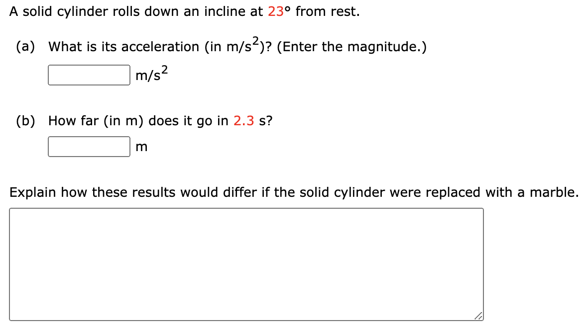 A solid cylinder rolls down an incline at 23° from rest.
(a) What is its acceleration (in m/s)? (Enter the magnitude.)
m/s?
(b) How far (in m) does it go in 2.3 s?
m
Explain how these results would differ if the solid cylinder were replaced with a marble.
