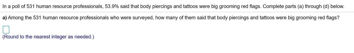 In a poll of 531 human resource professionals, 53.9% said that body piercings and tattoos were big grooming red flags. Complete parts (a) through (d) below.
a) Among the 531 human resource professionals who were surveyed, how many of them said that body piercings and tattoos were big grooming red flags?
(Round to the nearest integer as needed.)
