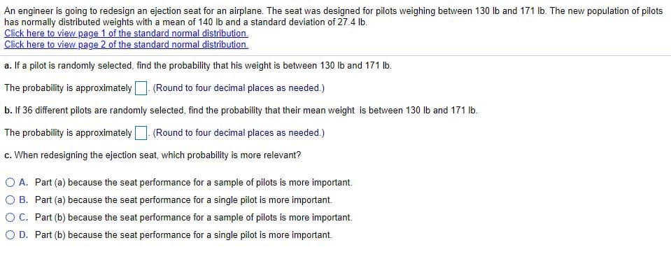 An engineer is going to redesign an ejection seat for an airplane. The seat was designed for pilots weighing between 130 Ib and 171 lb. The new population of pilots
has normally distributed weights with a mean of 140 lb and a standard deviation of 27.4 lb.
Click here to view page 1 of the standard normal distribution.
Click here to view page 2 of the standard normal distribution.
a. If a pilot is randomly selected, find the probability that his weight is between 130 lb and 171 Ib.
The probability is approximately (Round to four decimal places as needed.)
b. If 36 different pilots are randomly selected, find the probability that their mean weight is between 130 Ib and 171 lb.
The probability is approximately (Round to four decimal places as needed.)
c. When redesigning the ejection seat, which probability is more relevant?
O A. Part (a) because the seat performance for a sample of pilots is more important.
O B. Part (a) because the seat performance for a single pilot is more important.
OC. Part (b) because the seat performance for a sample of pilots is more important.
O D. Part (b) because the seat performance for a single pilot is more important.

