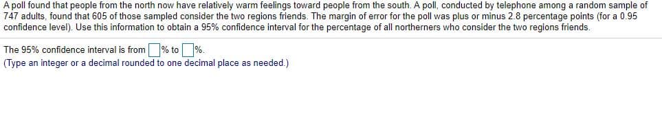 A poll found that people from the north now have relatively warm feelings toward people from the south. A poll, conducted by telephone among a random sample of
747 adults, found that 605 of those sampled consider the two regions friends. The margin of error for the poll was plus or minus 2.8 percentage points (for a 0.95
confidence level). Use this information to obtain a 95% confidence interval for the percentage of all northerners who consider the two regions friends.
The 95% confidence interval is from % to %.
(Type an integer or a decimal rounded to one decimal place as needed.)
