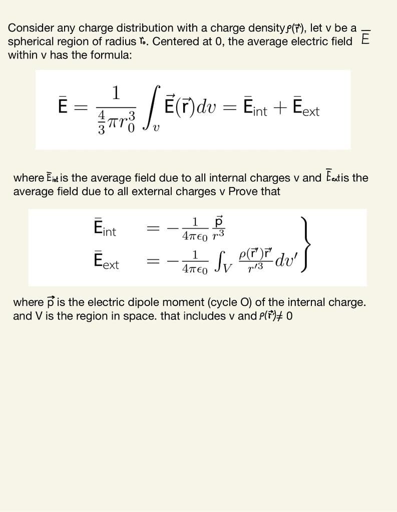 Consider any charge distribution with a charge density e(7), let v be a
spherical region of radius Y.. Centered at 0, the average electric field E
within v has the formula:
1
E:
Iar / E(F)dv = Ent + Eot
%3D
where Ent is the average field due to all internal charges v and Eetis the
average field due to all external charges v Prove that
Eint
1
4T€0 r3
Eext
p(T) du'
Jv
4T€0
p13
where p is the electric dipole moment (cycle O) of the internal charge.
and V is the region in space. that includes v and P(F)# 0
3
