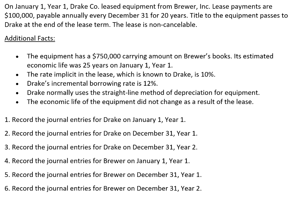 On January 1, Year 1, Drake Co. leased equipment from Brewer, Inc. Lease payments are
$100,000, payable annually every December 31 for 20 years. Title to the equipment passes to
Drake at the end of the lease term. The lease is non-cancelable.
Additional Facts:
The equipment has a $750,000 carrying amount on Brewer's books. Its estimated
economic life was 25 years on January 1, Year 1.
The rate implicit in the lease, which is known to Drake, is 10%.
Drake's incremental borrowing rate is 12%.
Drake normally uses the straight-line method of depreciation for equipment.
The economic life of the equipment did not change as a result of the lease.
1. Record the journal entries for Drake on January 1, Year 1.
2. Record the journal entries for Drake on December 31, Year 1.
3. Record the journal entries for Drake on December 31, Year 2.
4. Record the journal entries for Brewer on January 1, Year 1.
5. Record the journal entries for Brewer on December 31, Year 1.
6. Record the journal entries for Brewer on December 31, Year 2.
