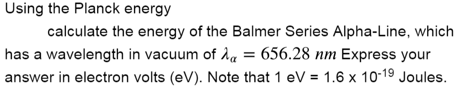 Using the Planck energy
calculate the energy of the Balmer Series Alpha-Line, which
has a wavelength in vacuum of 1a = 656.28 nm Express your
answer in electron volts (eV). Note that 1 eV = 1.6 x 10-19 Joules.
