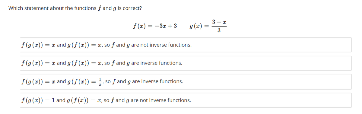 Which statement about the functions f and g is correct?
3 - x
f (x) = -3x + 3
g (x)
3
f (g (x))
= x and g (f (æ)) :
= x, so f and g are not inverse functions.
f (g (x))
= x and g(f (x)) = x, so ƒ and g are inverse functions.
f (9 (x))
= x and g (f (x)) =
so f and g are inverse functions.
f (g (x))
1 and g(f (x)) = x, so f and g are not inverse functions.
