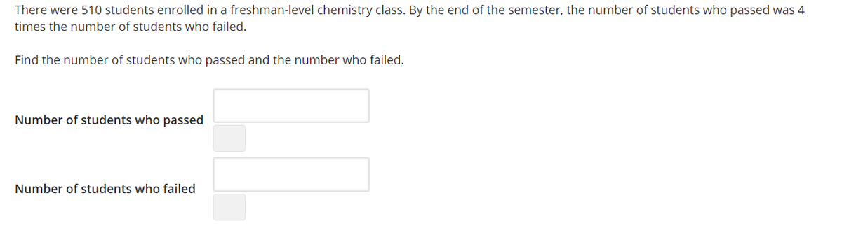 There were 510 students enrolled in a freshman-level chemistry class. By the end of the semester, the number of students who passed was 4
times the number of students who failed.
Find the number of students who passed and the number who failed.
Number of students who passed
Number of students who failed
