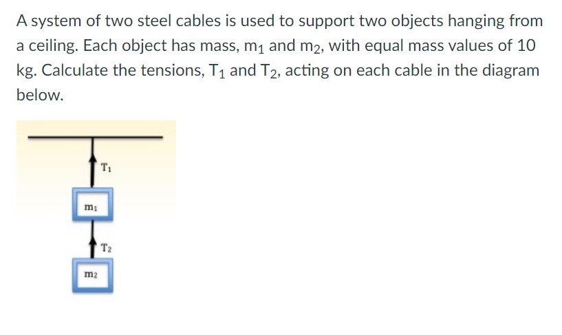 A system of two steel cables is used to support two objects hanging from
a ceiling. Each object has mass, m1 and m2, with equal mass values of 10
kg. Calculate the tensions, T1 and T2, acting on each cable in the diagram
below.
T1
mi
T2
m2
