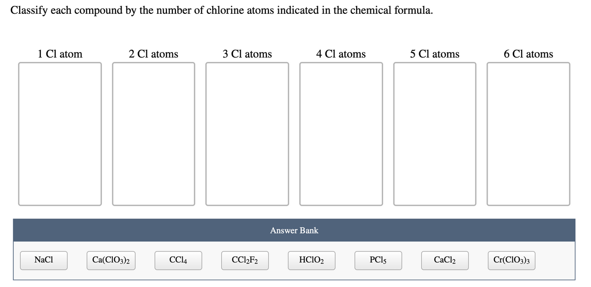 Classify each compound by the number of chlorine atoms indicated in the chemical formula.
1 Cl atom
2 Cl atoms
3 Cl atoms
4 Cl atoms
5 Cl atoms
6 Cl atoms
Answer Bank
NaCl
Са(CIO3)2
CCI4
CC2F2
HCIO2
PCI5
CaCl2
Cr(CIO3)3
