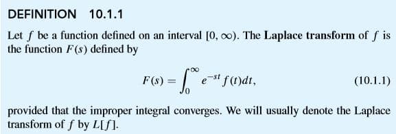 DEFINITION 10.1.1
Let f be a function defined on an interval [0, o0). The Laplace transform of f is
the function F(s) defined by
F(0) = e"fmdt,
(10.1.1)
%3D
provided that the improper integral converges. We will usually denote the Laplace
transform of f by L[f].
