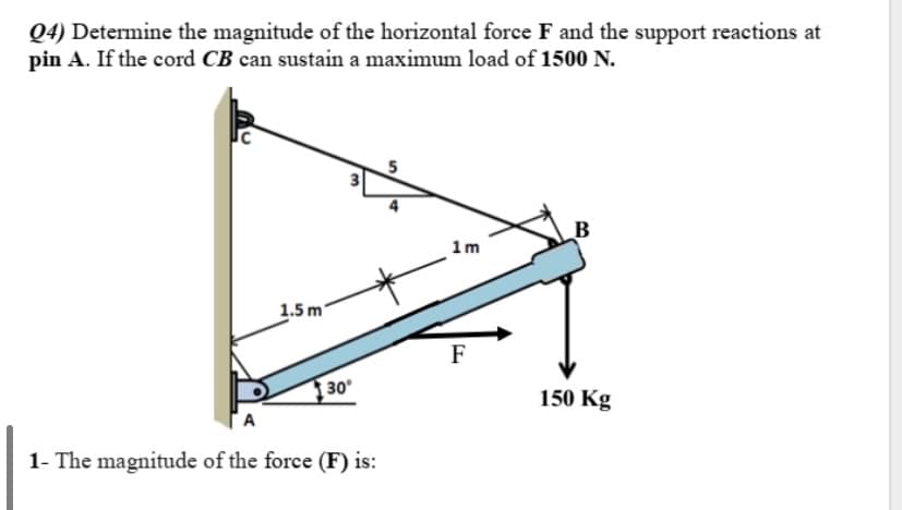 Q4) Determine the magnitude of the horizontal force F and the support reactions at
pin A. If the cord CB can sustain a maximum load of 1500 N.
B
1m
1.5 m
F
30°
150 Kg
A
1- The magnitude of the force (F) is:
3.
