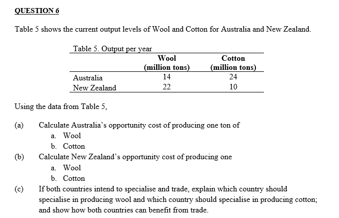 QUESTION 6
Table 5 shows the current output levels of Wool and Cotton for Australia and New Zealand.
Table 5. Output per year
Using the data from Table 5,
(a)
(b)
Australia
New Zealand
(c)
Wool
(million tons)
14
22
Cotton
(million tons)
24
10
Calculate Australia's opportunity cost of producing one ton of
a. Wool
b. Cotton
Calculate New Zealand's opportunity cost of producing one
a. Wool
b. Cotton
If both countries intend to specialise and trade, explain which country should
specialise in producing wool and which country should specialise in producing cotton;
and show how both countries can benefit from trade.