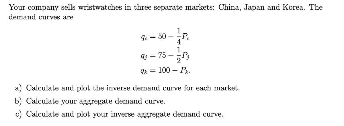 Your company sells wristwatches in three separate markets: China, Japan and Korea. The
demand curves are
9c = 50
9j = 75
-
-
qk 100
4
2
Pc
P₁
· Pk.
a) Calculate and plot the inverse demand curve for each market.
b) Calculate your aggregate demand curve.
c) Calculate and plot your inverse aggregate demand curve.