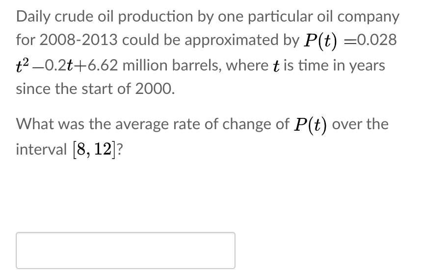 Daily crude oil production by one particular oil company
for 2008-2013 could be approximated by P(t) =0.028
t2 -0.2t+6.62 million barrels, where t is time in years
since the start of 2000.
What was the average rate of change of P(t) over the
interval [8, 12]?
