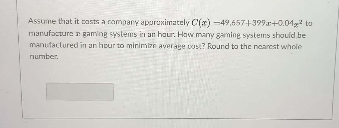 Assume that it costs a company approximately C(x) =49,657+399x+0.04x² to
manufacture x gaming systems in an hour. How many gaming systems should.be
manufactured in an hour to minimize average cost? Round to the nearest whole
number.
