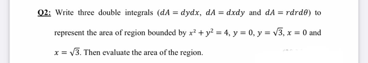 Q2: Write three double integrals (dA = dydx, dA =
dxdy and dA
rdrd0) to
represent the area of region bounded by x? + y2 = 4, y = 0, y = v3, x = 0 and
%3D
X =
= \3. Then evaluate the area of the region.
