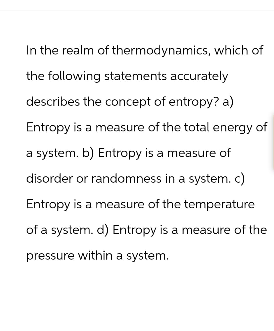 In the realm of thermodynamics, which of
the following statements accurately
describes the concept of entropy? a)
Entropy is a measure of the total energy of
a system. b) Entropy is a measure of
disorder or randomness in a system. c)
Entropy is a measure of the temperature
of a system. d) Entropy is a measure of the
pressure within a system.