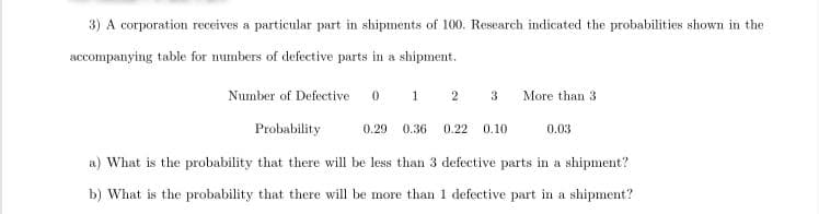 3) A corporation receives a particular part in shipments of 100. Research indicated the probabilities shown in the
accompanying table for numbers of defective parts in a shipment.
Number of Defective
0 1 2
More than 3
Probability
0.29
0.36
0.22
0.10
0.03
a) What is the probability that there will be less than 3 defective parts in a shipment?
b) What is the probability that there will be more than 1 defective part in a shipment?
