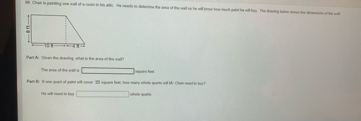 Mr. Chen is painting one wall of a room in his attic. He needs to detemine the area of the wall so he will know how much paint he will buy. The drawing below shows the dimensions of the wall.
10 ft
+4 ft
Part A: Given the drawing, what is the area of the wall?
The area of the wall is
square feet.
Part B: If one quart of paint will cover 22 square feet, how many whole quarts will Mr. Chen need to buy?
He will need to buy
whole quarts.
8 ft-
