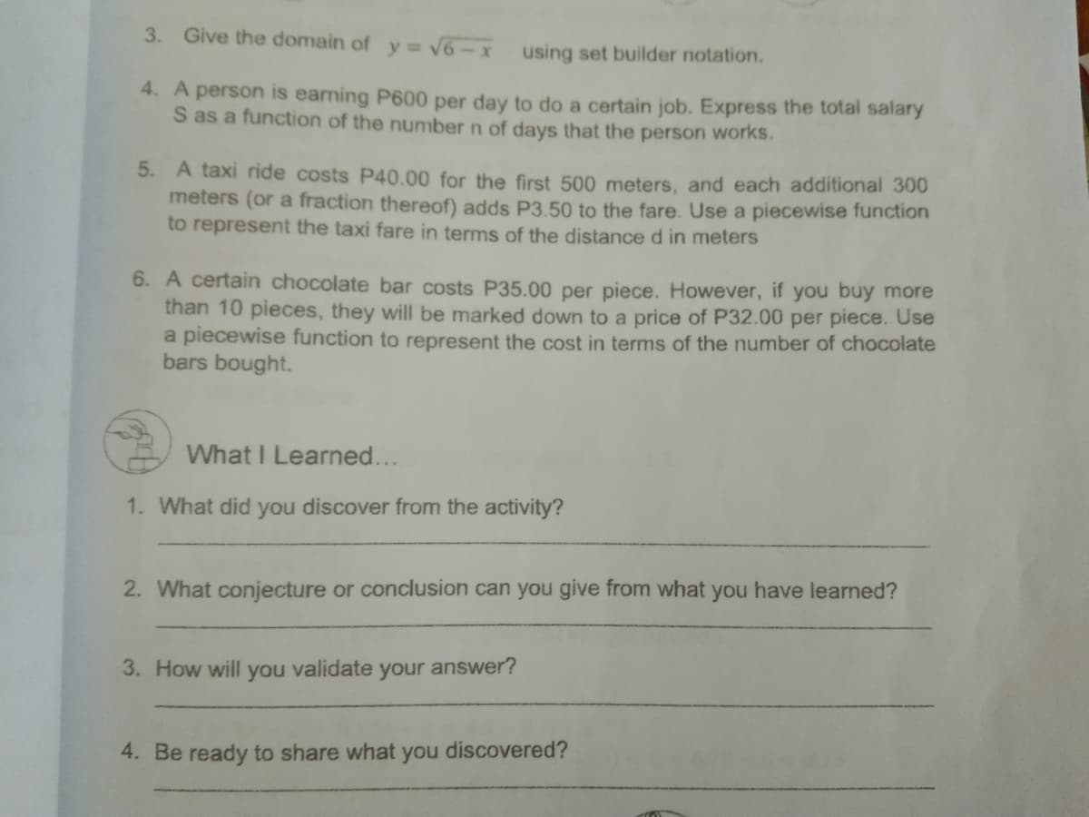 3. Give the domain of y= V6-x using set builder notation.
4. A person is earning P600 per day to do a certain job. Express the total salary
S as a function of the number n of days that the person works.
5. A taxi ride costs P40.00 for the first 500 meters, and each additional 300
meters (or a fraction thereof) adds P3.50 to the fare. Use a piecewise function
to represent the taxi fare in terms of the distance d in meters
6. A certain chocolate bar costs P35.00 per piece. However, if you buy more
than 10 pieces, they will be marked down to a price of P32.00 per piece. Use
a piecewise function to represent the cost in terms of the number of chocolate
bars bought.
What I Learned...
1. What did you discover from the activity?
2. What conjecture or conclusion can you give from what you have learned?
3. How will
you
validate
your answer?
4. Be ready to share what you discovered?
