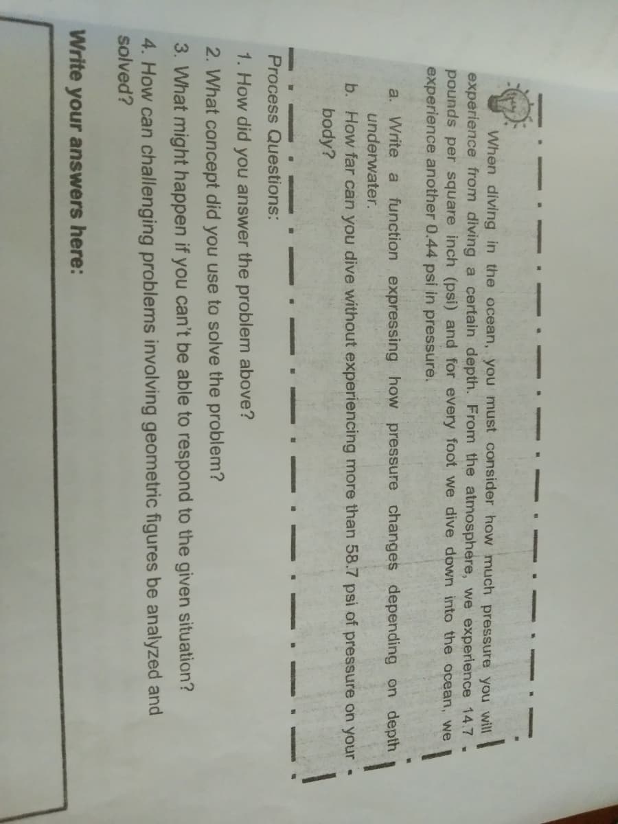 When diving in the ocean, you must consider how much pressure you will
experience from diving a certain depth. From the atmosphere, we experience 14.7 .
pounds per square inch (psi) and for every foot we dive down into the ocean, we
experience another 0.44 psi in pressure.
a. Write a function expressing how pressure changes depending on depth
underwater.
b. How far can you dive without experiencing more than 58.7 psi of pressure on your
body?
Process Questions:
1. How did you answer the problem above?
2. What concept did you use to solve the problem?
3. What might happen if you can't be able to respond to the given situation?
4. How can challenging problems involving geometric figures be analyzed and
solved?
Write your answers here:
