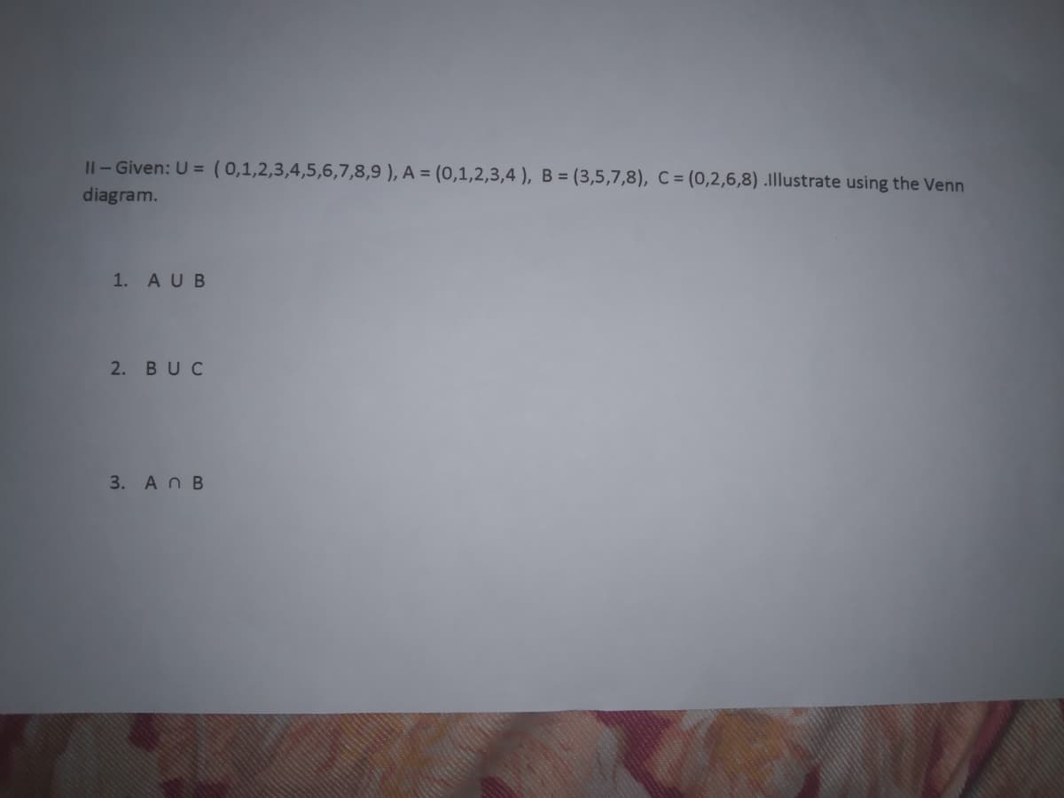 Il- Given: U = ( 0,1,2,3,4,5,6,7,8,9 ), A = (0,1,2,3,4 ), B = (3,5,7,8), C = (0,2,6,8) .Illustrate using the Venn
diagram.
1. AUB
2. BUC
3. An B
