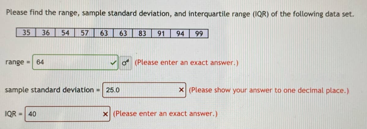 Please find the range, sample standard deviation, and interquartile range (IQR) of the following data set.
35 36
range = 64
54 57 63
IQR = 40
63
sample standard deviation = 25.0
83
91 94 99
(Please enter an exact answer.)
X (Please show your answer to one decimal place.)
x (Please enter an exact answer.)