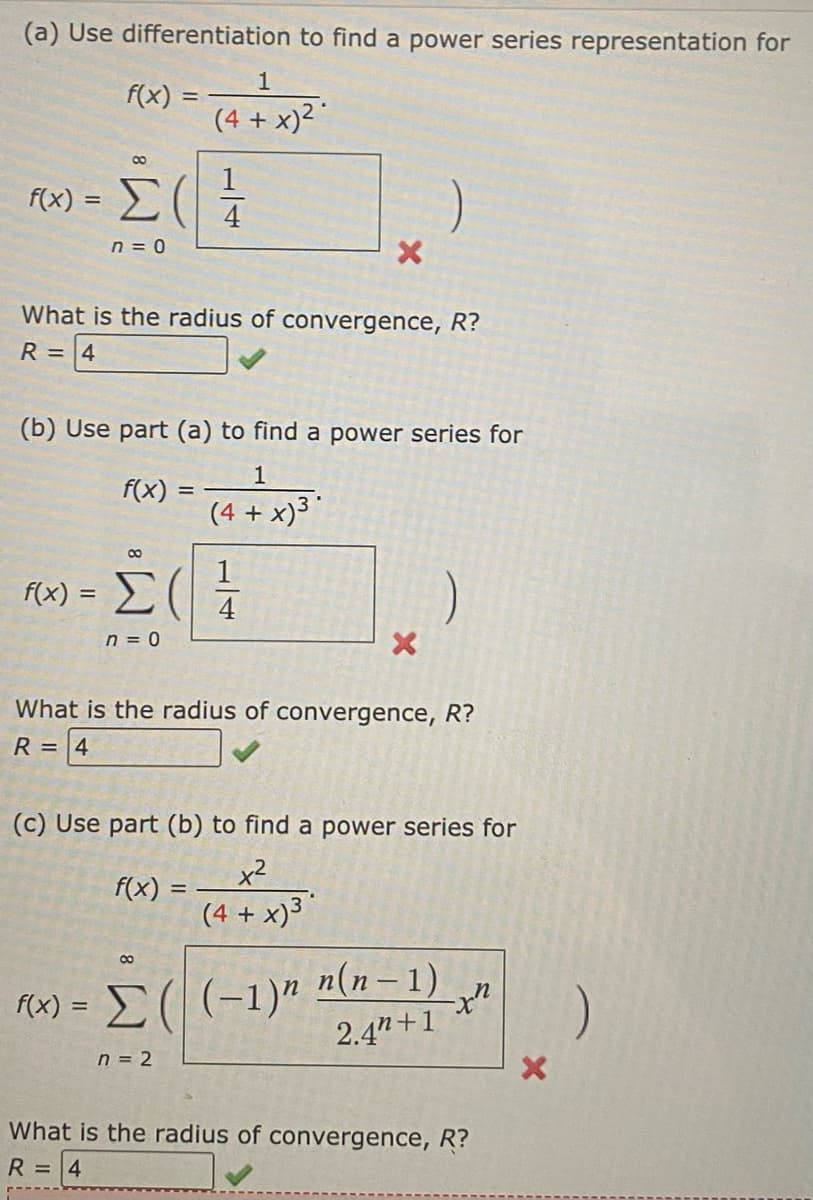 (a) Use differentiation to find a power series representation for
f(x)
=
f(x):
8
Σ(
n = 0
f(x) =
What is the radius of convergence, R?
R = 4
8
f(x) = Σ (
n = 0
(b) Use part (a) to find a power series for
1
(4 + x)3*
1
(4 + x)²
1/14
f(x)
8
X
=
4
What is the radius of convergence, R?
R =
4
(c) Use part (b) to find a power series for
x²
(4 + x)³*
X
f(x) = Σ( (-1)n n(n − 1)
2.4"+1
n = 2
-x"
What is the radius of convergence, R?
R = 4
X