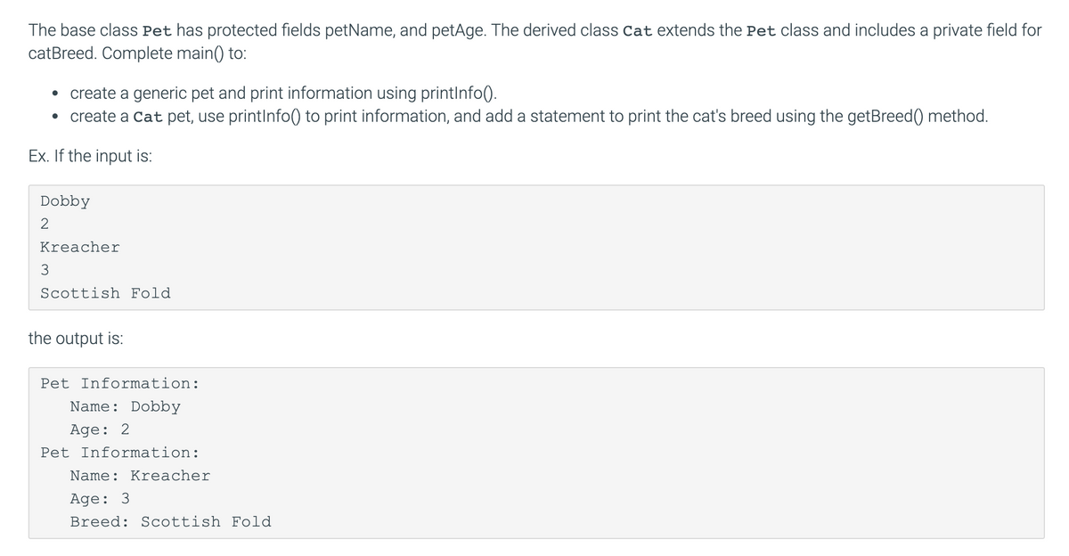 The base class Pet has protected fields petName, and petAge. The derived class Cat extends the Pet class and includes a private field for
cat Breed. Complete main() to:
• create a generic pet and print information using printInfo().
• create a Cat pet, use printInfo() to print information, and add a statement to print the cat's breed using the getBreed() method.
Ex. If the input is:
Dobby
2
Kreacher
3
Scottish Fold
the output is:
Pet Information:
Name: Dobby
Age: 2
Pet Information:
Name: Kreacher
Age: 3
Breed: Scottish Fold