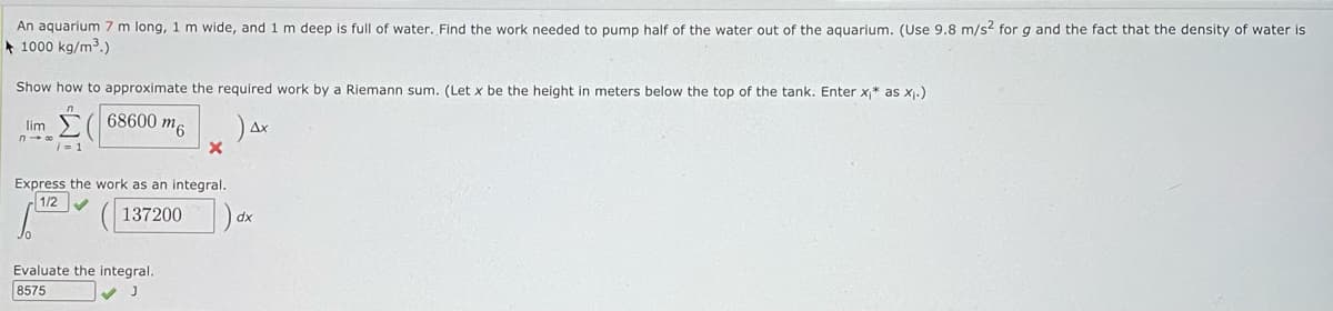 An aquarium 7 m long, 1 m wide, and 1 m deep is full of water. Find the work needed to pump half of the water out of the aquarium. (Use 9.8 m/s² for g and the fact that the density of water is
1000 kg/m³.)
Show how to approximate the required work by a Riemann sum. (Let x be the height in meters below the top of the tank. Enter x* as x₁.)
68600 m6
lim
n→ ∞
/= 1
X
Express the work as an integral.
1/2
137200)
Evaluate the integral.
8575
✓ J
(
Ax