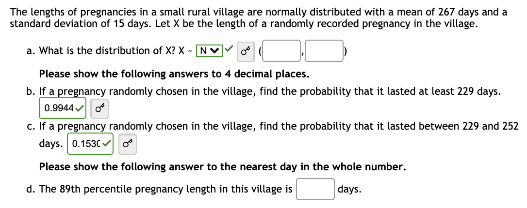 The lengths of pregnancies in a small rural village are normally distributed with a mean of 267 days and a
standard deviation of 15 days. Let X be the length of a randomly recorded pregnancy in the village.
a. What is the distribution of X? X - N
Please show the following answers to 4 decimal places.
b. If a pregnancy randomly chosen in the village, find the probability that it lasted at least 229 days.
0.9944✔ Or
c. If a pregnancy randomly chosen in the village, find the probability that it lasted between 229 and 252
days. 0.1530✓
Please show the following answer to the nearest day in the whole number.
d. The 89th percentile pregnancy length in this village is
days.