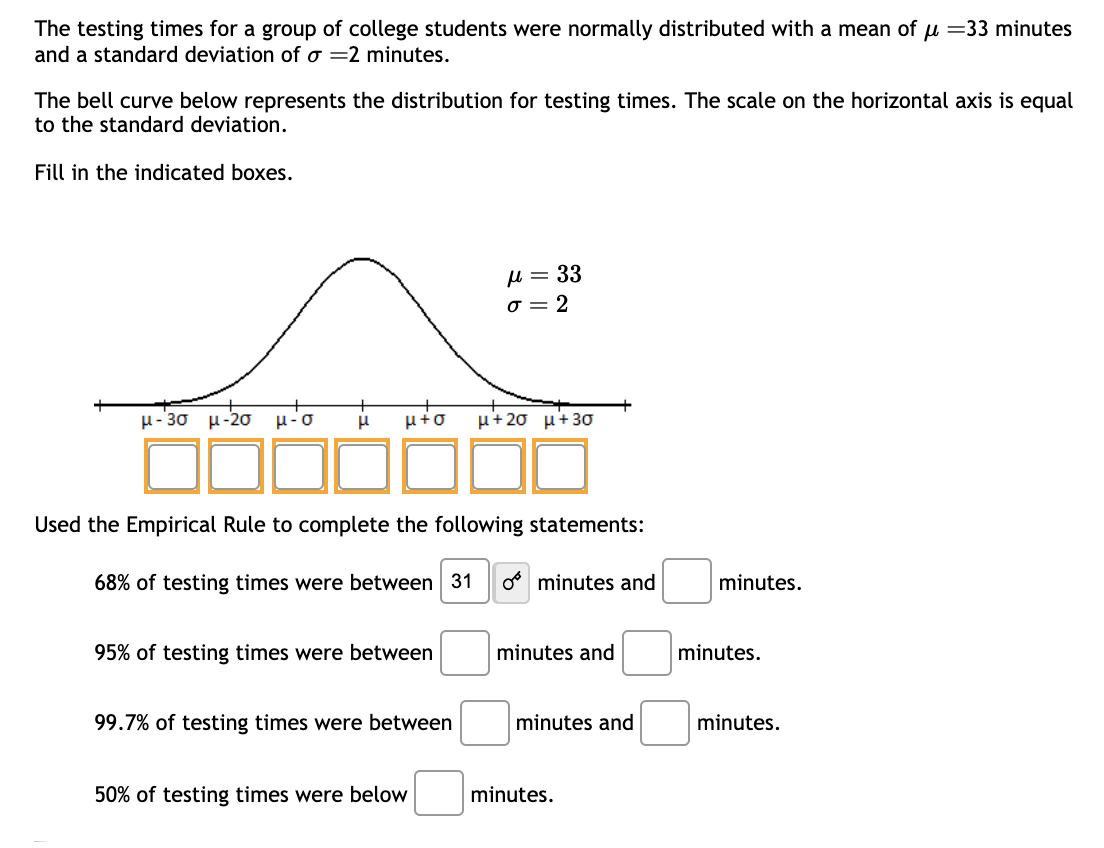 The testing times for a group of college students were normally distributed with a mean of μ = 33 minutes
and a standard deviation of o 2 minutes.
The bell curve below represents the distribution for testing times. The scale on the horizontal axis is equal
to the standard deviation.
Fill in the indicated boxes.
μ-30 μ-20 μ-
μ-o μ μ+o μ+20 μ+30
Used the Empirical Rule to complete the following statements:
68% of testing times were between 31 o minutes and
95% of testing times were between
μ = 33
σ=2
99.7% of testing times were between
50% of testing times were below
minutes and
minutes and
minutes.
minutes.
minutes.
minutes.