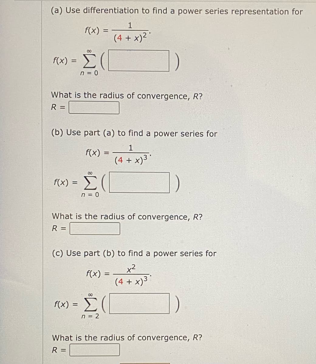 (a) Use differentiation to find a power series representation for
f(x) =
00
f(x) = Σ
n = 0
What is the radius of convergence, R?
R
=
(b) Use part (a) to find a power series for
1
(4 + x)³*
f(x) =
8
f(x) = [
n = 0
f(x) =
1
(4 + x)²
=
What is the radius of convergence, R?
R =
(c) Use part (b) to find a power series for
x²
(4 + x)³
f(x): =
n = 2
What is the radius of convergence, R?
R =