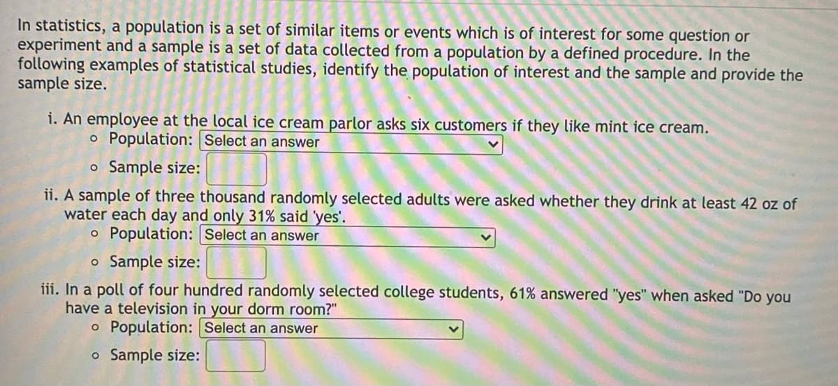 In statistics, a population is a set of similar items or events which is of interest for some question or
experiment and a sample is a set of data collected from a population by a defined procedure. In the
following examples of statistical studies, identify the population of interest and the sample and provide the
sample size.
i. An employee at the local ice cream parlor asks six customers if they like mint ice cream.
o Population: Select an answer
o Sample size:
ii. A sample of three thousand randomly selected adults were asked whether they drink at least 42 oz of
water each day and only 31% said 'yes'.
o Population: Select an answer
o Sample size:
iii. In a poll of four hundred randomly selected college students, 61% answered "yes" when asked "Do you
have a television in your dorm room?"
o Population: Select an answer
o Sample size:
