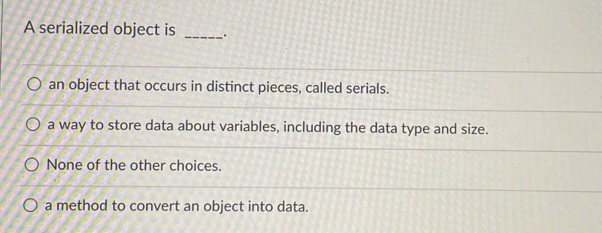 A serialized object is
O an object that occurs in distinct pieces, called serials.
O a way to store data about variables, including the data type and size.
O None of the other choices.
O a method to convert an object into data.
