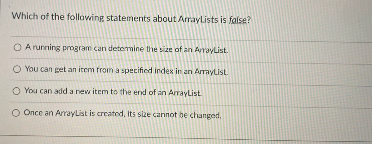 Which of the following statements about ArrayLists is false?
A running program can determine the size of an ArrayList.
O You can get an item from a specified index in an ArrayList.
O You can add a new item to the end of an ArrayList.
O Once an ArrayList is created, its size cannot be changed.
