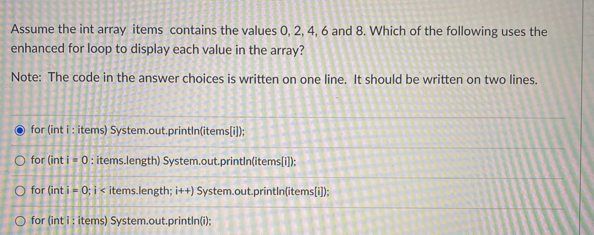 Assume the int array items contains the values 0, 2, 4, 6 and 8. Which of the following uses the
enhanced for loop to display each value in the array?
Note: The code in the answer choices is written on one line. It should be written on two lines.
O for (int i : items) System.out.println(items[i]);
O for (int i = 0 : items.length) System.out.printIn(items[i]);
O for (int i = 0; i < items.length; i++) System.out.println(items[i]);
O for (int i : items) System.out.println(i);
