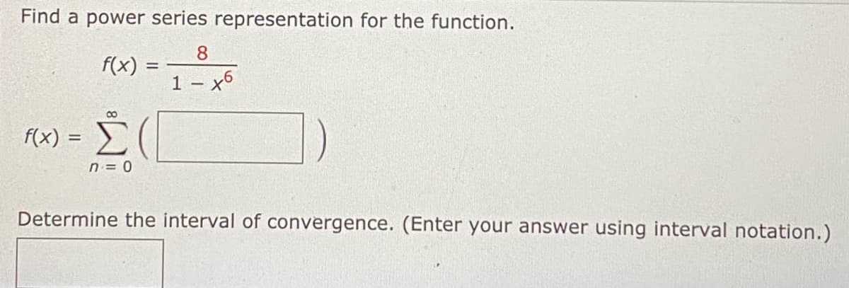 Find a power series representation for the function.
8
1 – x6
f(x) :
f(x) =
=
Σ(
n = 0
Determine the interval of convergence. (Enter your answer using interval notation.)
