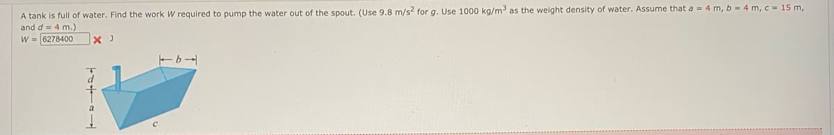 A tank is full of water. Find the work W required to pump the water out of the spout. (Use 9.8 m/s2 for g. Use 1000 kg/m³ as the weight density of water. Assume that a = 4 m, b = 4 m, c = 15 m,
and d = 4 m.)
W = 6278400
X J
TALIBA
トb