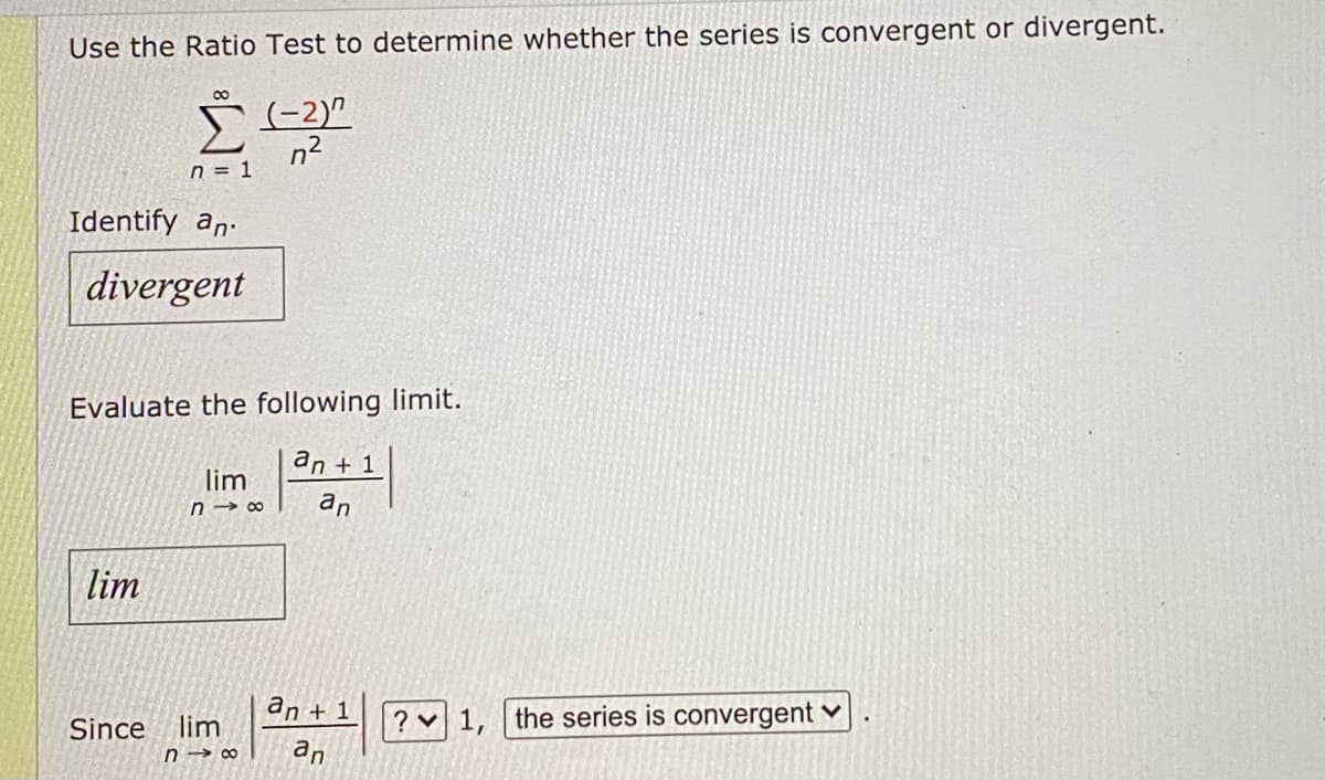 Use the Ratio Test to determine whether the series is convergent or divergent.
Identify an
8
Σ (-2)^
n²
n = 1
divergent
Evaluate the following limit.
an + 1
lim
Since
lim
n18 an
an +1
lim
n18 an
? 1
the series is convergent ✓