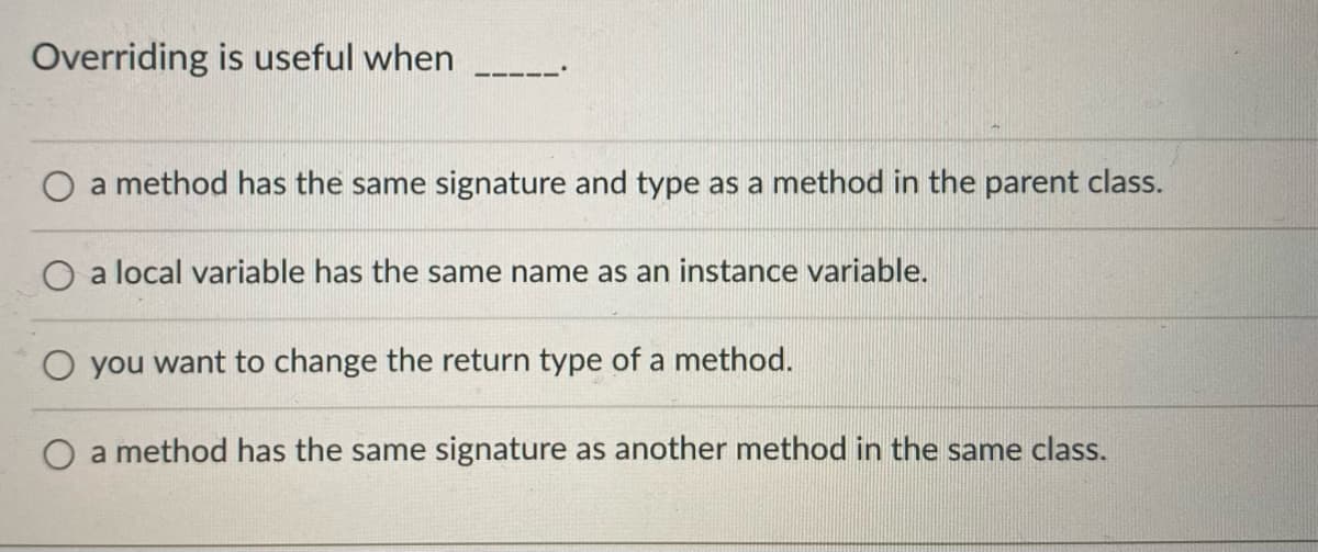 Overriding is useful when
a method has the same signature and type as a method in the parent class.
O a local variable has the same name as an instance variable.
O you want to change the return type of a method.
O a method has the same signature as another method in the same class.

