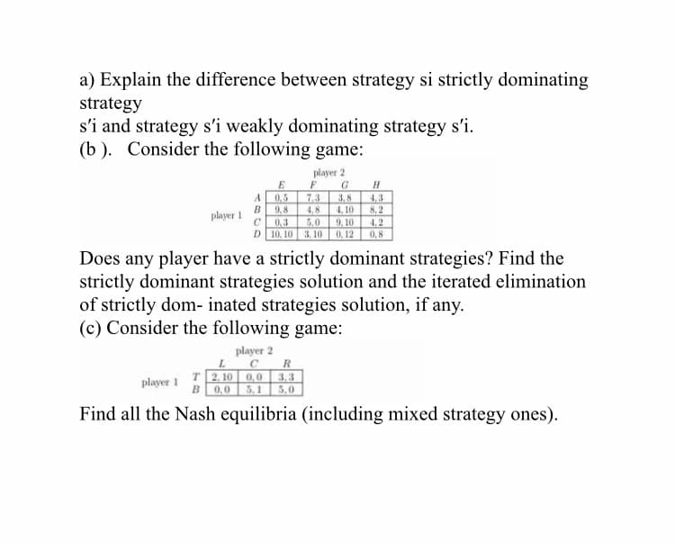 a) Explain the difference between strategy si strictly dominating
strategy
s'i and strategy s'i weakly dominating strategy s'i.
(b ). Consider the following game:
player 2
G.
E
7.3
9.8
4,3
8, 2
4.2
0,8
A
0,5
3,8
4. 10
9. 10
0, 12
B
4.8
5.0
player 1
0,3
D 10, 10 3. 10
Does any player have a strictly dominant strategies? Find the
strictly dominant strategies solution and the iterated elimination
of strictly dom- inated strategies solution, if any.
(c) Consider the following game:
player 2
C
T 2. 10 0,0 3,3
B 0.0 5,1 5.0
player 1
Find all the Nash equilibria (including mixed strategy ones).
