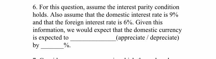 6. For this question, assume the interest parity condition
holds. Also assume that the domestic interest rate is 9%
and that the foreign interest rate is 6%. Given this
information, we would expect that the domestic currency
is expected to
by
(appreciate / depreciate)
%.
