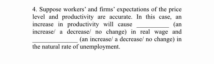 4. Suppose workers' and firms' expectations of the price
level and productivity are accurate. In this case, an
(an
increase/ a decrease/ no change) in real wage and
(an increase/ a decrease/ no change) in
increase in productivity will cause
the natural rate of unemployment.
