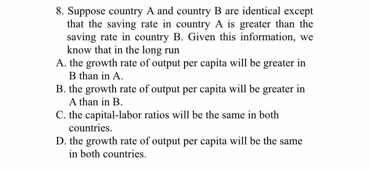 8. Suppose country A and country B are identical except
that the saving rate in country A is greater than the
saving rate in country B. Given this information, we
know that in the long run
A. the growth rate of output per capita will be greater in
B than in A.
B. the growth rate of output per capita will be greater in
A than in B.
C. the capital-labor ratios will be the same in both
countries.
D. the growth rate of output per capita will be the same
in both countries.
