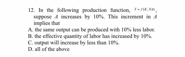 12. In the following production function, Y-f(K,NA),
suppose A increases by 10%. This increment in A
implies that
A. the same output can be produced with 10% less labor.
B. the effective quantity of labor has increased by 10%.
C. output will increase by less than 10%.
D. all of the above
