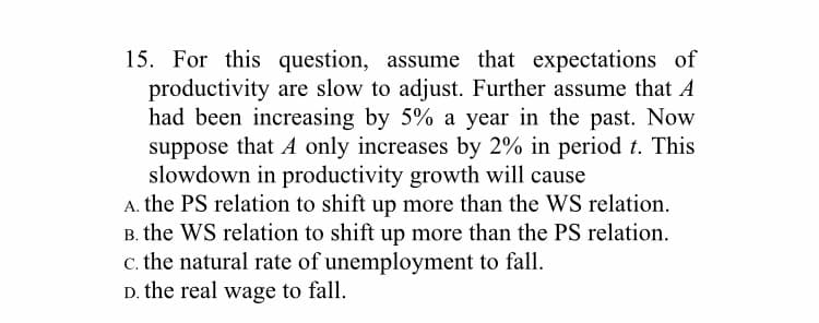 15. For this question, assume that expectations of
productivity are slow to adjust. Further assume that A
had been increasing by 5% a year in the past. Now
suppose that A only increases by 2% in period t. This
slowdown in productivity growth will cause
A. the PS relation to shift up more than the WS relation.
B. the WS relation to shift up more than the PS relation.
c. the natural rate of unemployment to fall.
D. the real wage to fall.
