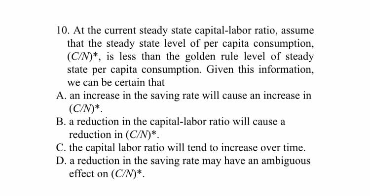 10. At the current steady state capital-labor ratio, assume
that the steady state level of per capita consumption,
(C/N)*, is less than the golden rule level of steady
state per capita consumption. Given this information,
we can be certain that
A. an increase in the saving rate will cause an increase in
(C/N)*.
B. a reduction in the capital-labor ratio will cause a
reduction in (C/N)*.
C. the capital labor ratio will tend to increase over time.
D. a reduction in the saving rate may have an ambiguous
effect on (C/N)*.
