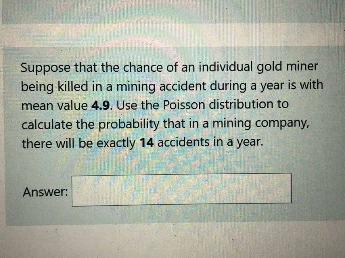 Suppose that the chance of an individual gold miner
being killed in a mining accident during a year is with
mean value 4.9. Use the Poisson distribution to
calculate the probability that in a mining company,
there will be exactly 14 accidents in a year.
Answer:
