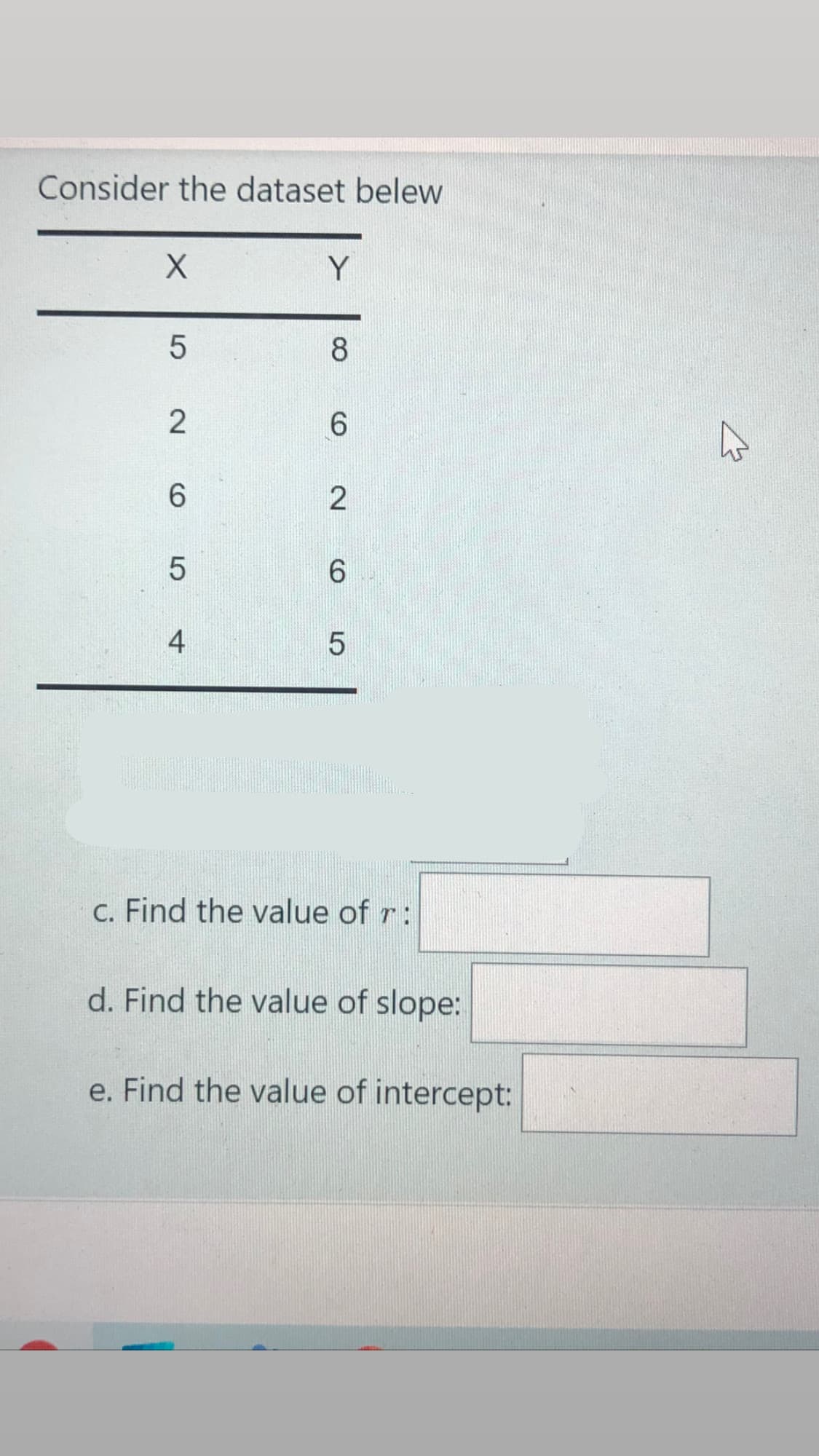 Consider the dataset belew
Y
8
4
c. Find the value of r:
d. Find the value of slope:
e. Find the value of intercept:
