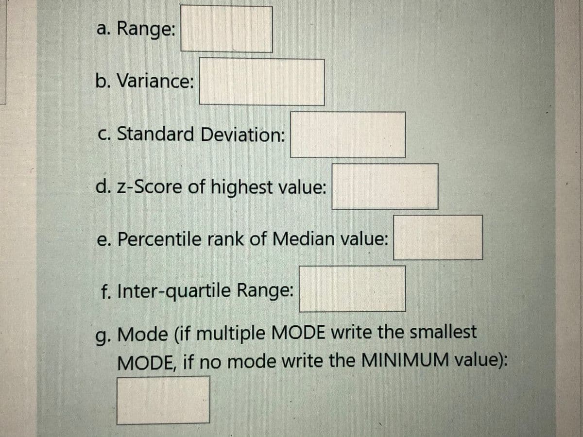 a. Range:
b. Variance:
c. Standard Deviation:
d. z-Score of highest value:
e. Percentile rank of Median value:
f. Inter-quartile Range:
g. Mode (if multiple MODE write the smallest
MODE, if no mode write the MINIMUM value):

